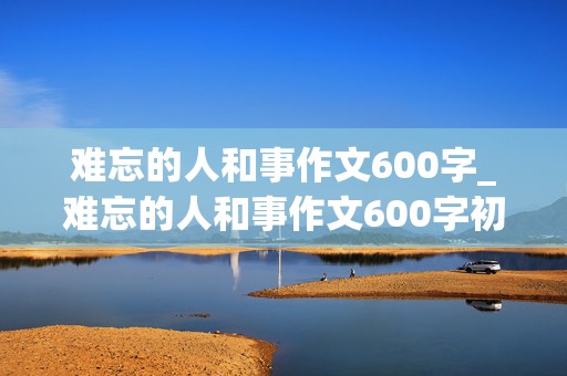 难忘的人和事作文600字_难忘的人和事作文600字初中