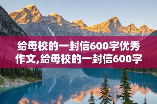 给母校的一封信600字优秀作文,给母校的一封信600字优秀作文毕业