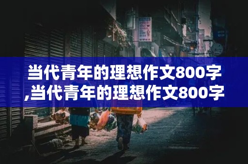 当代青年的理想作文800字,当代青年的理想作文800字议论文