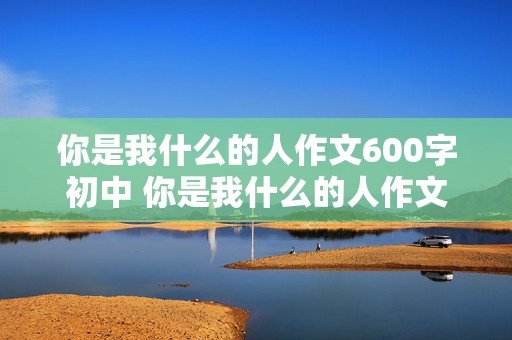 你是我什么的人作文600字初中 你是我什么的人作文600字初中 朗诵