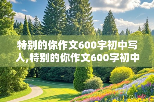 特别的你作文600字初中写人,特别的你作文600字初中写人妈妈