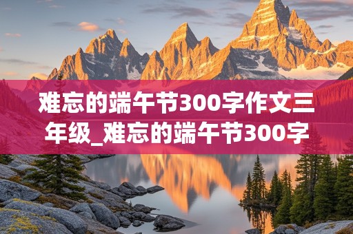 难忘的端午节300字作文三年级_难忘的端午节300字作文三年级作文