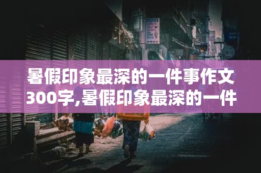 暑假印象最深的一件事作文300字,暑假印象最深的一件事作文300字初中