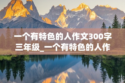 一个有特色的人作文300字三年级_一个有特色的人作文300字三年级下册