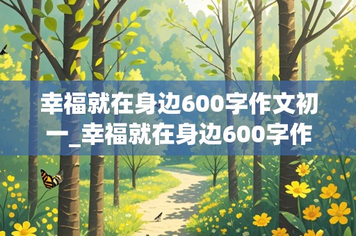 幸福就在身边600字作文初一_幸福就在身边600字作文初一上册