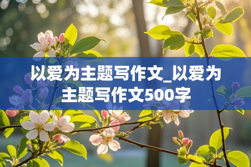 以爱为主题写作文_以爱为主题写作文500字