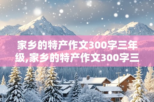 家乡的特产作文300字三年级,家乡的特产作文300字三年级湖南