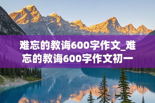 难忘的教诲600字作文_难忘的教诲600字作文初一