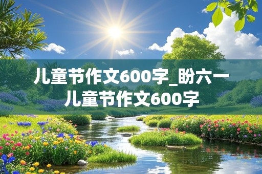 儿童节作文600字_盼六一儿童节作文600字