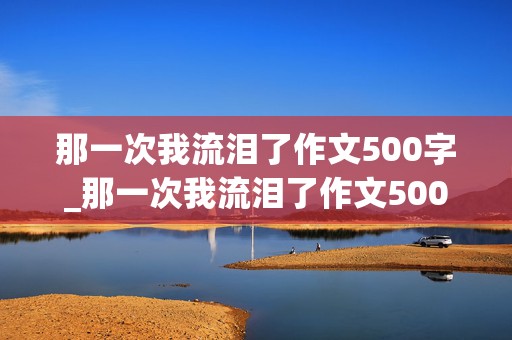 那一次我流泪了作文500字_那一次我流泪了作文500字六年级