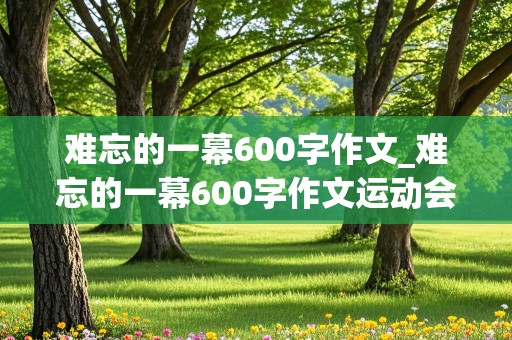 难忘的一幕600字作文_难忘的一幕600字作文运动会