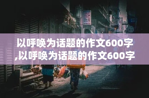 以呼唤为话题的作文600字,以呼唤为话题的作文600字4篇(3)