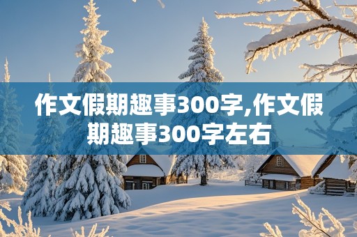 作文假期趣事300字,作文假期趣事300字左右