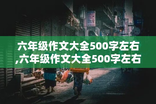 六年级作文大全500字左右,六年级作文大全500字左右三篇