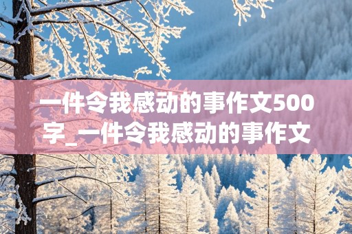 一件令我感动的事作文500字_一件令我感动的事作文500字五年级