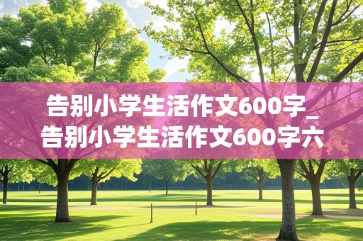 告别小学生活作文600字_告别小学生活作文600字六年级