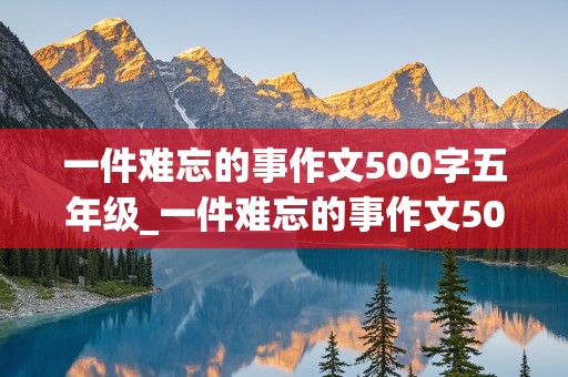 一件难忘的事作文500字五年级_一件难忘的事作文500字五年级作文