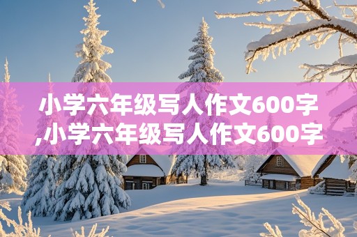 小学六年级写人作文600字,小学六年级写人作文600字左右