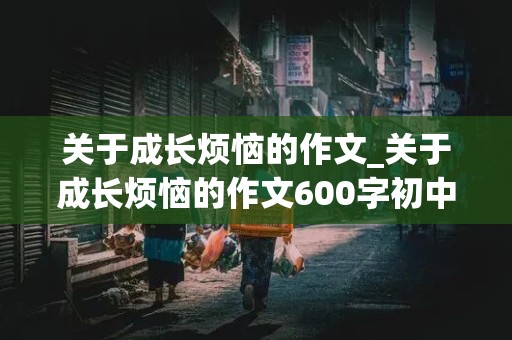 关于成长烦恼的作文_关于成长烦恼的作文600字初中