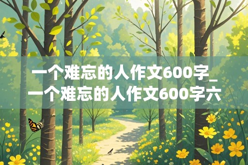 一个难忘的人作文600字_一个难忘的人作文600字六年级