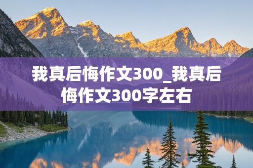 我真后悔作文300_我真后悔作文300字左右