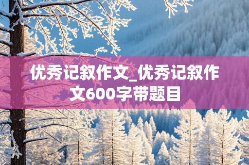 优秀记叙作文_优秀记叙作文600字带题目