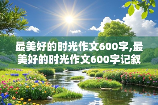 最美好的时光作文600字,最美好的时光作文600字记叙文