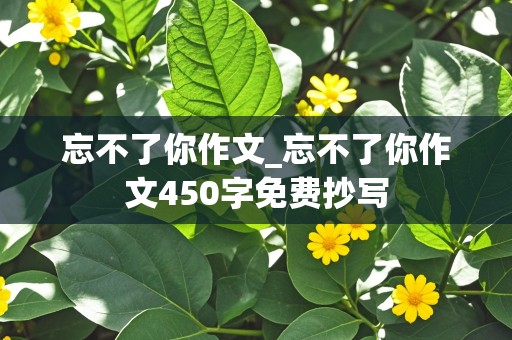 忘不了你作文_忘不了你作文450字免费抄写