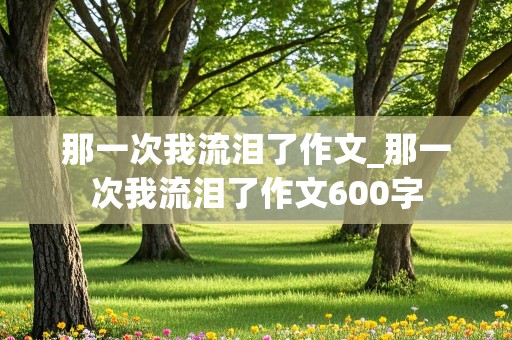 那一次我流泪了作文_那一次我流泪了作文600字