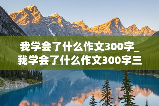 我学会了什么作文300字_我学会了什么作文300字三年级