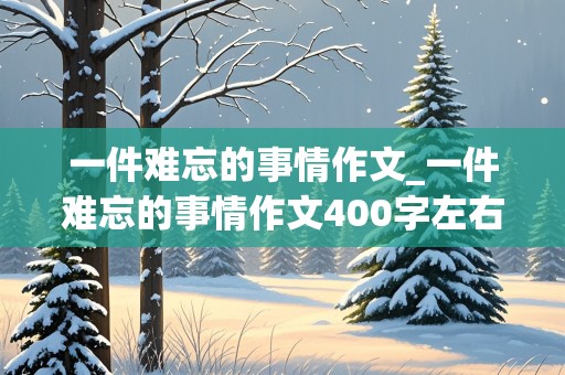 一件难忘的事情作文_一件难忘的事情作文400字左右