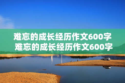 难忘的成长经历作文600字 难忘的成长经历作文600字初中精选