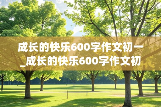 成长的快乐600字作文初一_成长的快乐600字作文初一作文