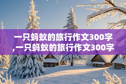 一只蚂蚁的旅行作文300字,一只蚂蚁的旅行作文300字以下