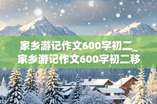 家乡游记作文600字初二_家乡游记作文600字初二移步换景