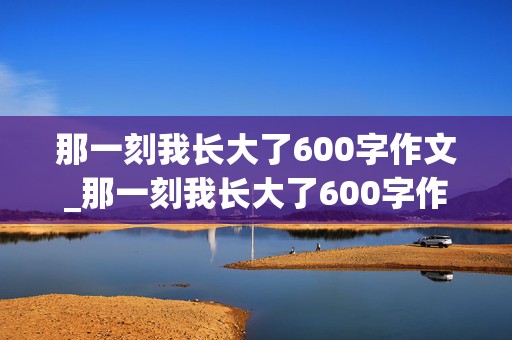 那一刻我长大了600字作文_那一刻我长大了600字作文免费