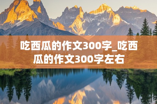 吃西瓜的作文300字_吃西瓜的作文300字左右