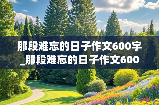 那段难忘的日子作文600字_那段难忘的日子作文600字初一