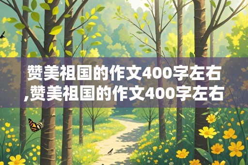 赞美祖国的作文400字左右,赞美祖国的作文400字左右四年级