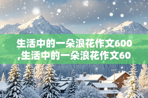 生活中的一朵浪花作文600,生活中的一朵浪花作文600字