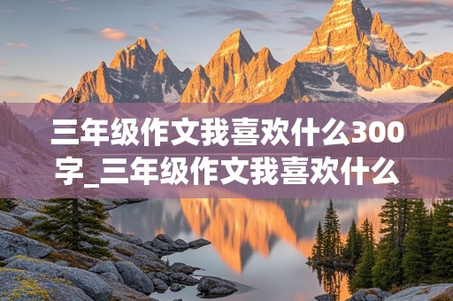 三年级作文我喜欢什么300字_三年级作文我喜欢什么300字左右