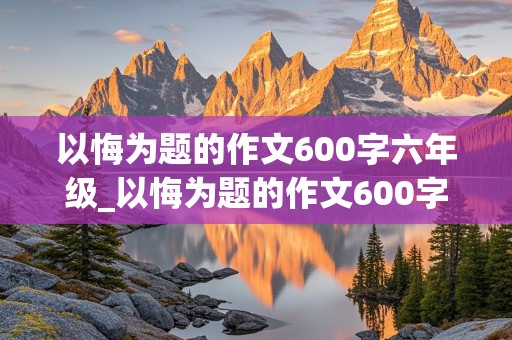 以悔为题的作文600字六年级_以悔为题的作文600字六年级范文大全