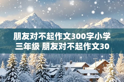 朋友对不起作文300字小学三年级 朋友对不起作文300字小学三年级作文