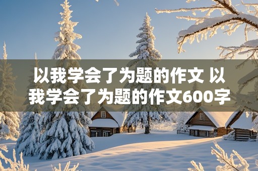 以我学会了为题的作文 以我学会了为题的作文600字