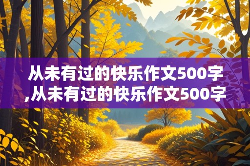 从未有过的快乐作文500字,从未有过的快乐作文500字六年级