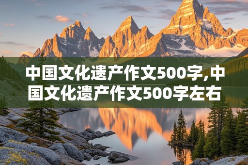 中国文化遗产作文500字,中国文化遗产作文500字左右免费