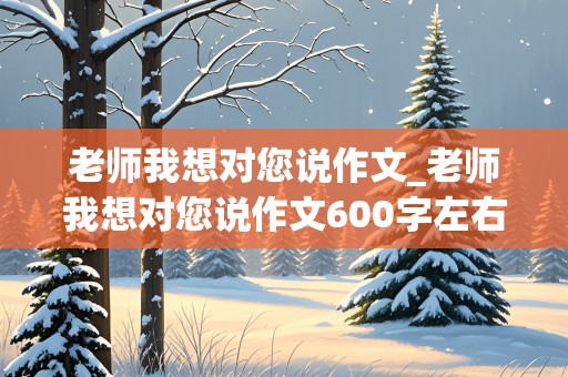 老师我想对您说作文_老师我想对您说作文600字左右