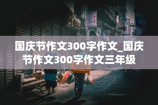 国庆节作文300字作文_国庆节作文300字作文三年级