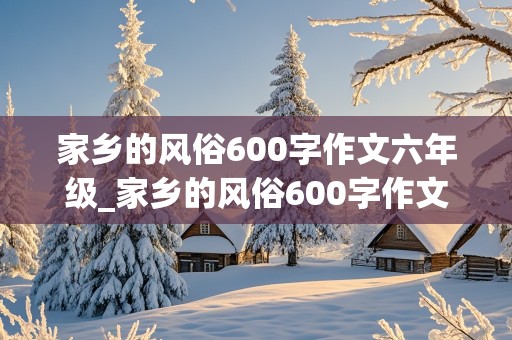 家乡的风俗600字作文六年级_家乡的风俗600字作文六年级元宵节