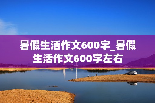 暑假生活作文600字_暑假生活作文600字左右